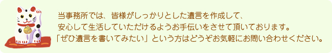 当事務所では、皆様がしっかりとした遺言を作成して、安心して生活していただけるようお手伝いをさせて頂いております。「ぜひ遺言を書いてみたい」という方はどうぞお気軽にお問い合わせください。