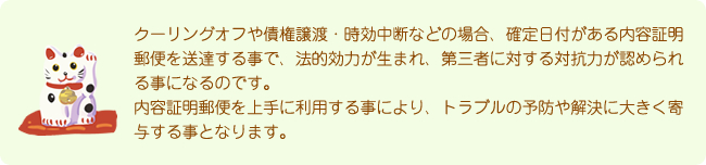 クーリングオフや債権譲渡・時効中断などの場合、確定日付がある内容証明郵便を送達する事で、法的効力が生まれ、第三者に対する対抗力が認められる事になるのです。内容証明郵便を上手に利用する事により、トラブルの予防や解決に大きく寄与する事となります。