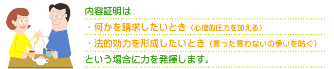 内容証明は・何かを請求したいとき（心理的圧力を加える）・法的効力を形成したいとき（言った言わないの争いを防ぐ）という場合に力を発揮します。